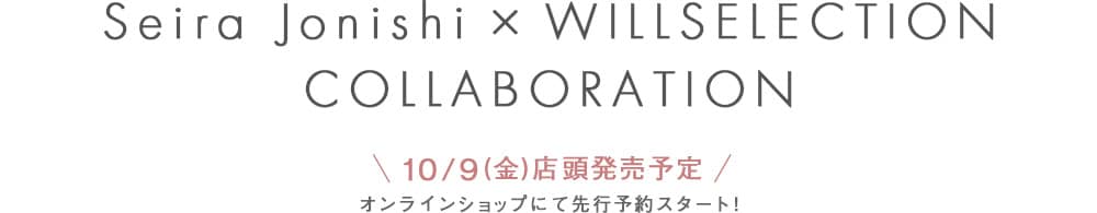 Seira Jonishi × WILLSELECTION COLLABORATION,＼ 10/9(金)店頭発売予定 ／オンラインショップにて先行予約スタート！