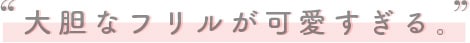 大胆なフリルが可愛すぎる。